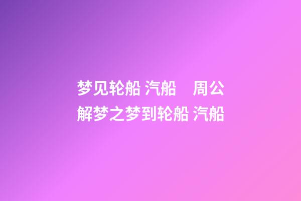梦见轮船 汽船　周公解梦之梦到轮船 汽船
